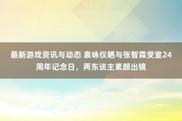 最新游戏资讯与动态 袁咏仪晒与张智霖受室24周年记念日，两东谈主素颜出镜