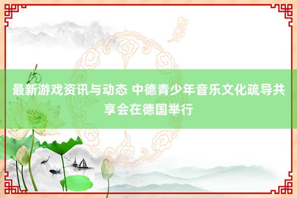 最新游戏资讯与动态 中德青少年音乐文化疏导共享会在德国举行