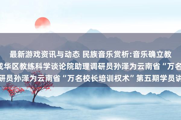 最新游戏资讯与动态 民族音乐赏析:音乐确立教练东谈主生——成齐市成华区教练科学谈论院助理调研员孙泽为云南省“万名校长培训权术”第五期学员讲课