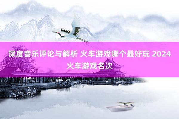 深度音乐评论与解析 火车游戏哪个最好玩 2024火车游戏名次