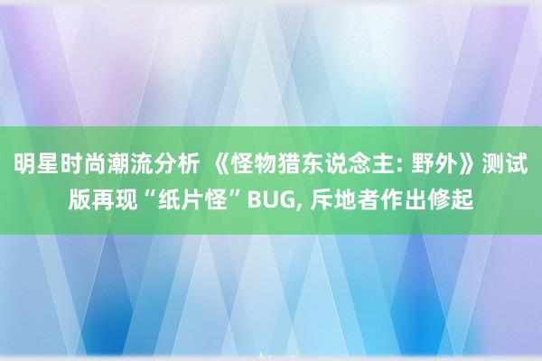 明星时尚潮流分析 《怪物猎东说念主: 野外》测试版再现“纸片怪”BUG, 斥地者作出修起