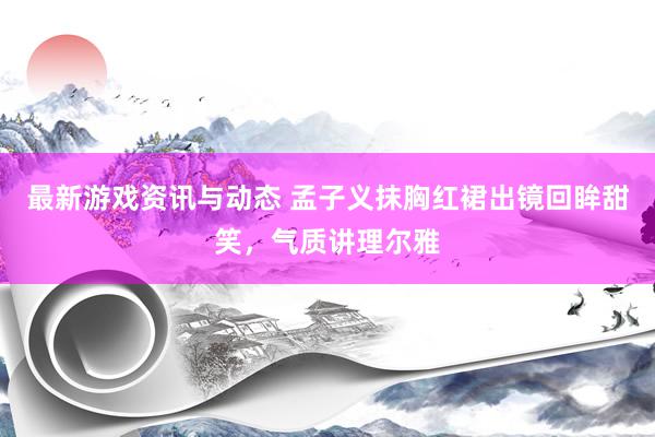 最新游戏资讯与动态 孟子义抹胸红裙出镜回眸甜笑，气质讲理尔雅