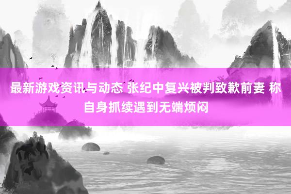 最新游戏资讯与动态 张纪中复兴被判致歉前妻 称自身抓续遇到无端烦闷