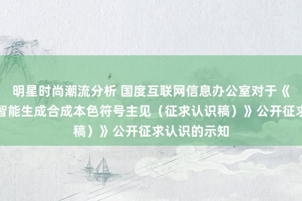 明星时尚潮流分析 国度互联网信息办公室对于《东说念主工智能生成合成本色符号主见（征求认识稿）》公开征求认识的示知