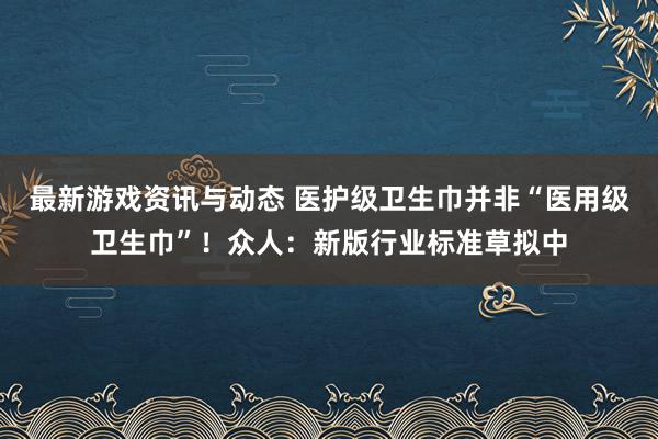 最新游戏资讯与动态 医护级卫生巾并非“医用级卫生巾”！众人：新版行业标准草拟中