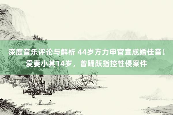 深度音乐评论与解析 44岁方力申官宣成婚佳音！爱妻小其14岁，曾踊跃指控性侵案件