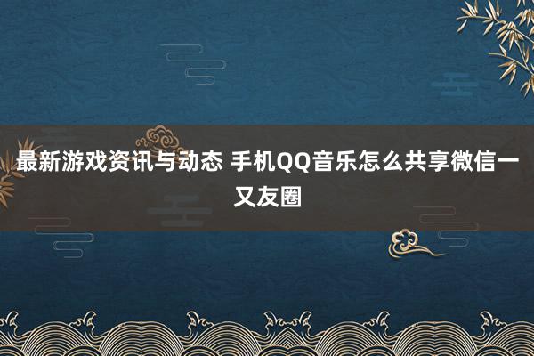 最新游戏资讯与动态 手机QQ音乐怎么共享微信一又友圈