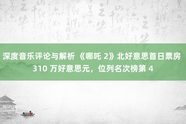 深度音乐评论与解析 《哪吒 2》北好意思首日票房 310 万好意思元，位列名次榜第 4