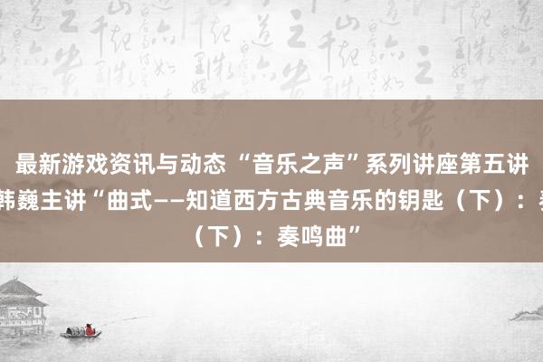 最新游戏资讯与动态 “音乐之声”系列讲座第五讲举行，韩巍主讲“曲式——知道西方古典音乐的钥匙（下）：奏鸣曲”