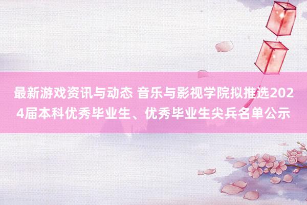 最新游戏资讯与动态 音乐与影视学院拟推选2024届本科优秀毕业生、优秀毕业生尖兵名单公示