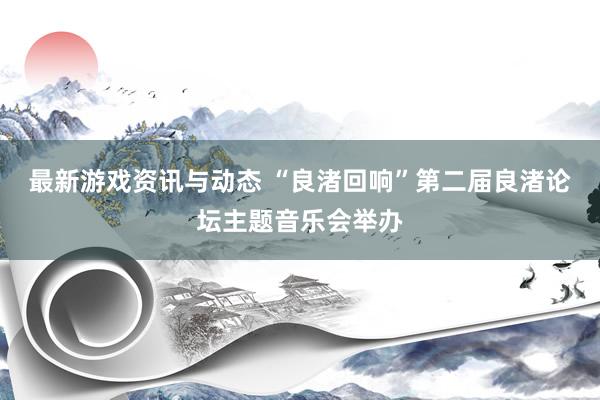 最新游戏资讯与动态 “良渚回响”第二届良渚论坛主题音乐会举办