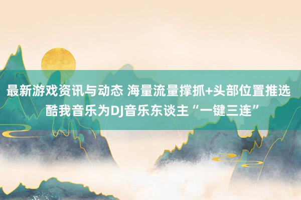 最新游戏资讯与动态 海量流量撑抓+头部位置推选  酷我音乐为DJ音乐东谈主“一键三连”