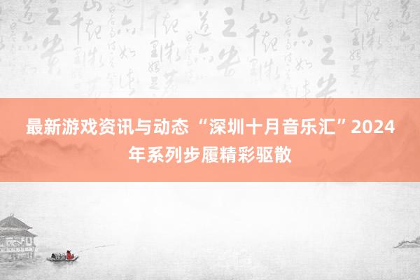 最新游戏资讯与动态 “深圳十月音乐汇”2024年系列步履精彩驱散