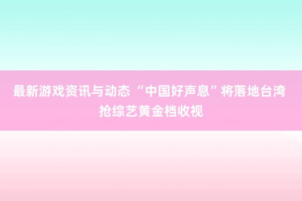 最新游戏资讯与动态 “中国好声息”将落地台湾 抢综艺黄金档收视