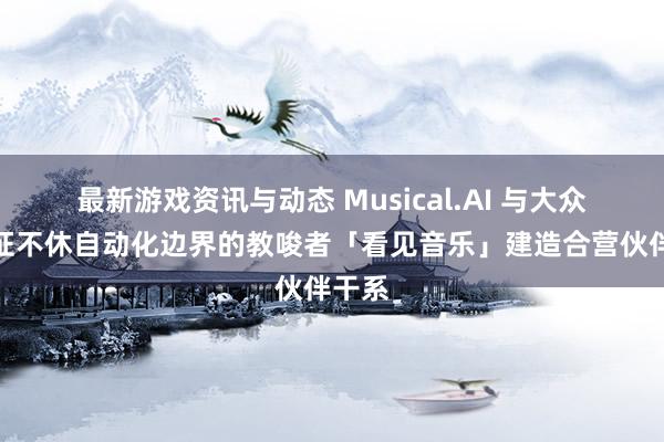 最新游戏资讯与动态 Musical.AI 与大众许可证不休自动化边界的教唆者「看见音乐」建造合营伙伴干系