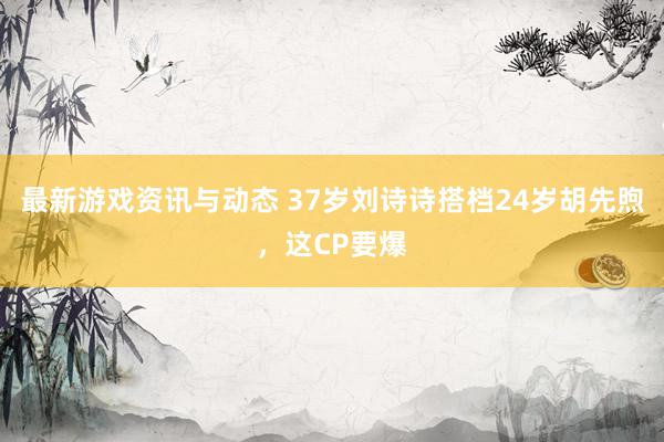 最新游戏资讯与动态 37岁刘诗诗搭档24岁胡先煦，这CP要爆