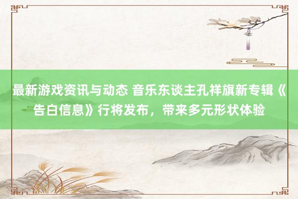 最新游戏资讯与动态 音乐东谈主孔祥旗新专辑《告白信息》行将发布，带来多元形状体验