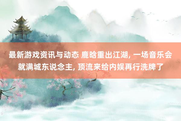 最新游戏资讯与动态 鹿晗重出江湖, 一场音乐会就满城东说念主, 顶流来给内娱再行洗牌了