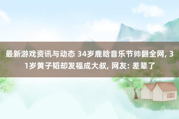 最新游戏资讯与动态 34岁鹿晗音乐节帅翻全网, 31岁黄子韬却发福成大叔, 网友: 差辈了