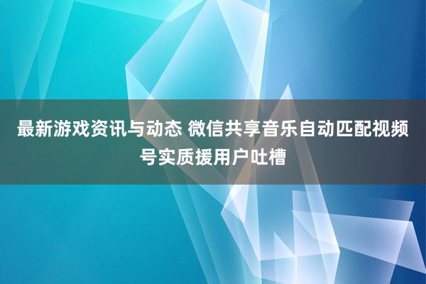 最新游戏资讯与动态 微信共享音乐自动匹配视频号实质援用户吐槽