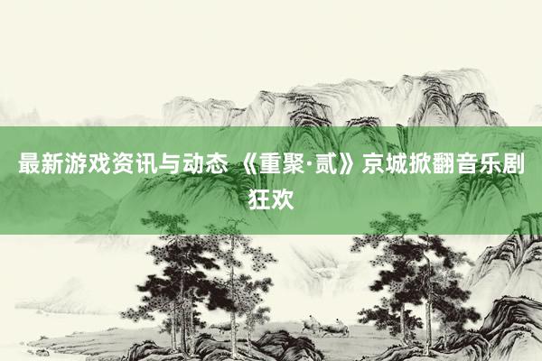 最新游戏资讯与动态 《重聚·贰》京城掀翻音乐剧狂欢