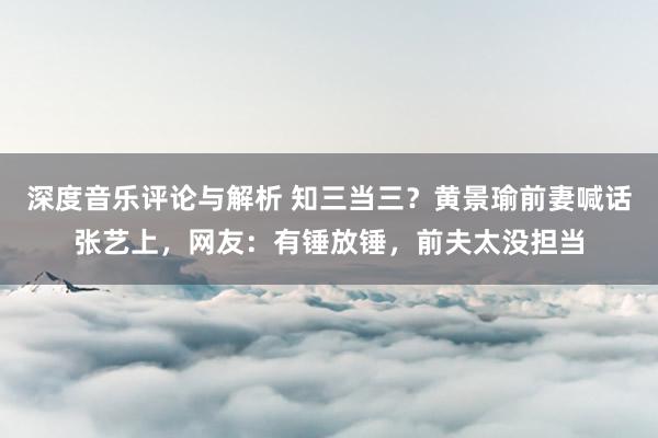 深度音乐评论与解析 知三当三？黄景瑜前妻喊话张艺上，网友：有锤放锤，前夫太没担当