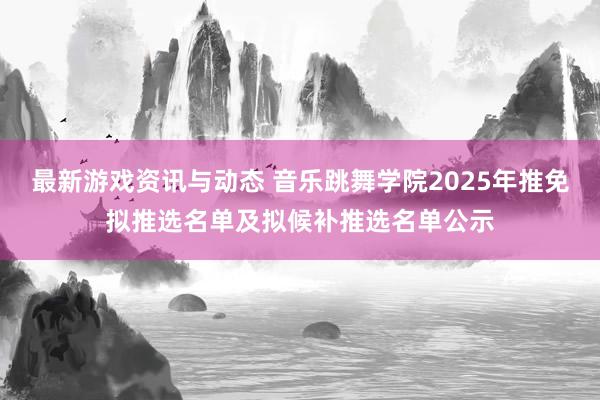 最新游戏资讯与动态 音乐跳舞学院2025年推免拟推选名单及拟候补推选名单公示