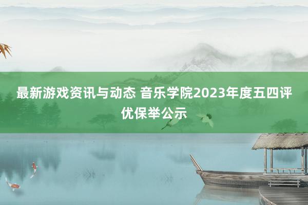 最新游戏资讯与动态 音乐学院2023年度五四评优保举公示