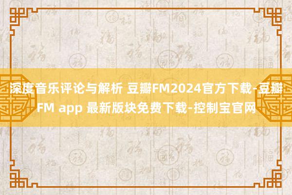 深度音乐评论与解析 豆瓣FM2024官方下载-豆瓣FM app 最新版块免费下载-控制宝官网