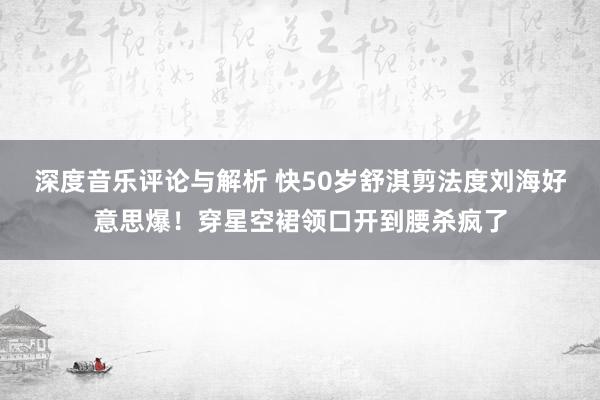 深度音乐评论与解析 快50岁舒淇剪法度刘海好意思爆！穿星空裙领口开到腰杀疯了