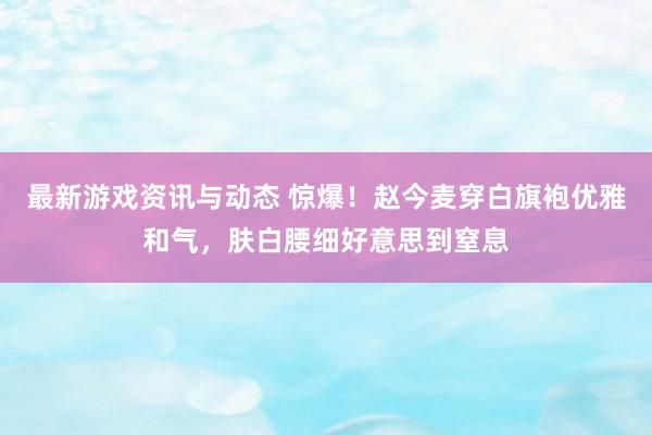 最新游戏资讯与动态 惊爆！赵今麦穿白旗袍优雅和气，肤白腰细好意思到窒息