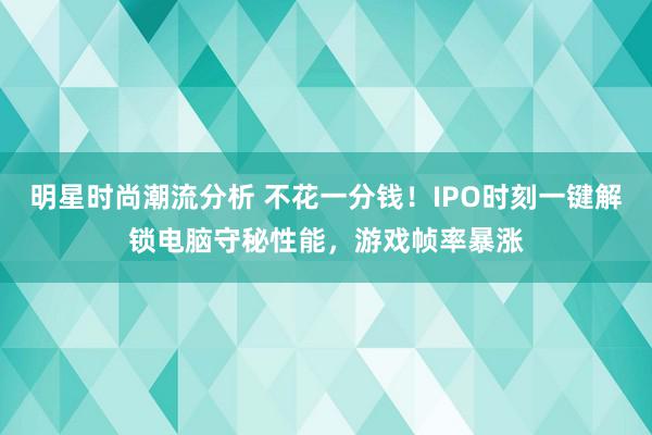 明星时尚潮流分析 不花一分钱！IPO时刻一键解锁电脑守秘性能，游戏帧率暴涨