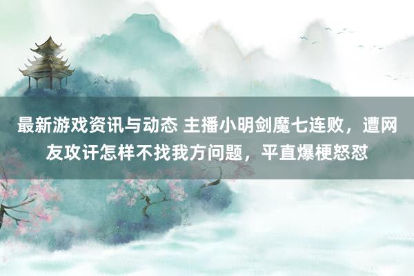 最新游戏资讯与动态 主播小明剑魔七连败，遭网友攻讦怎样不找我方问题，平直爆梗怒怼