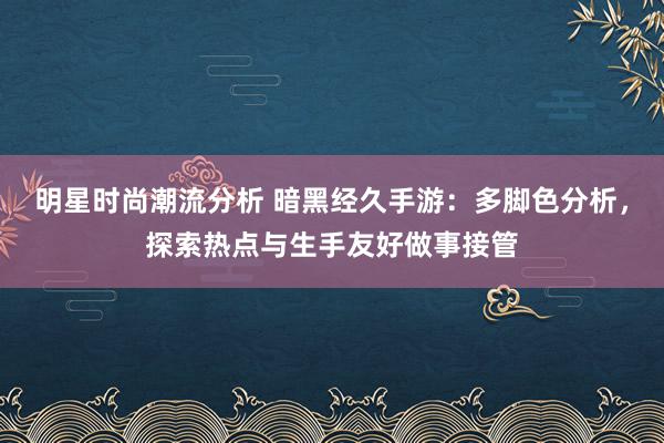 明星时尚潮流分析 暗黑经久手游：多脚色分析，探索热点与生手友好做事接管