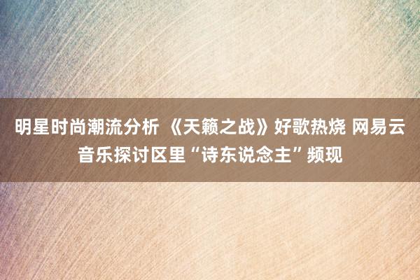 明星时尚潮流分析 《天籁之战》好歌热烧 网易云音乐探讨区里“诗东说念主”频现