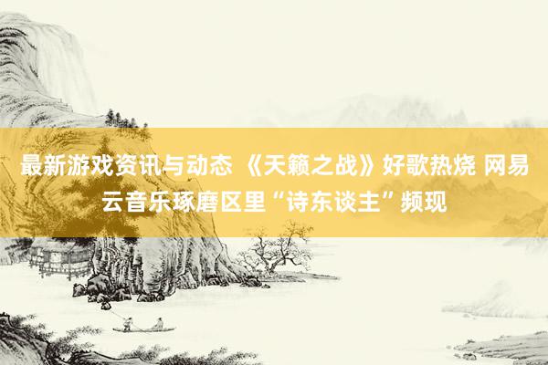 最新游戏资讯与动态 《天籁之战》好歌热烧 网易云音乐琢磨区里“诗东谈主”频现