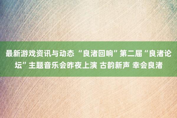 最新游戏资讯与动态 “良渚回响”第二届“良渚论坛”主题音乐会昨夜上演 古韵新声 幸会良渚