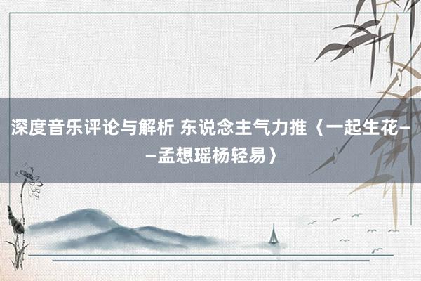 深度音乐评论与解析 东说念主气力推〈一起生花——孟想瑶杨轻易〉