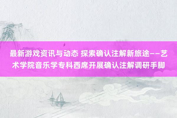 最新游戏资讯与动态 探索确认注解新旅途——艺术学院音乐学专科西席开展确认注解调研手脚