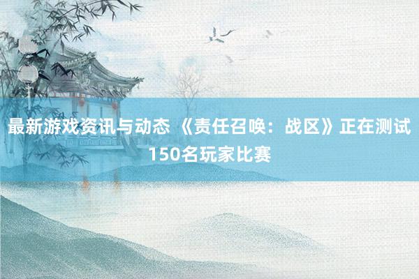 最新游戏资讯与动态 《责任召唤：战区》正在测试150名玩家比赛