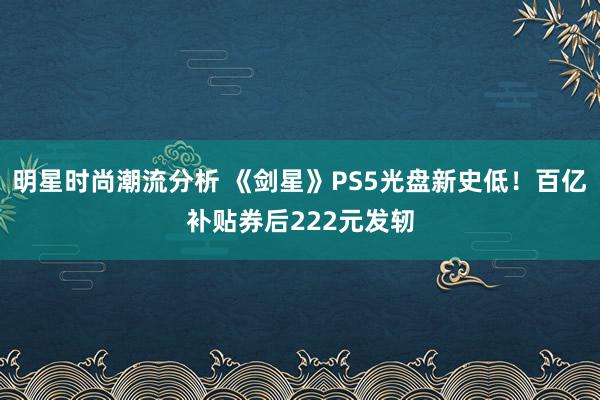 明星时尚潮流分析 《剑星》PS5光盘新史低！百亿补贴券后222元发轫