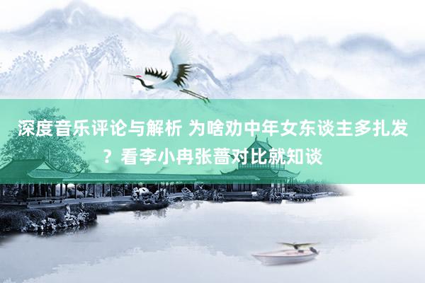 深度音乐评论与解析 为啥劝中年女东谈主多扎发？看李小冉张蔷对比就知谈