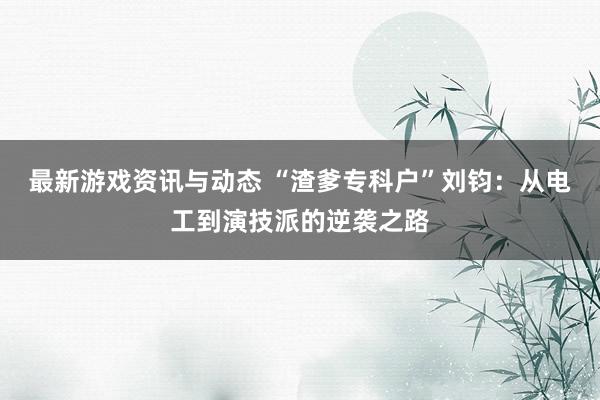 最新游戏资讯与动态 “渣爹专科户”刘钧：从电工到演技派的逆袭之路