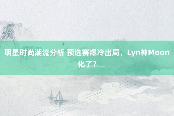 明星时尚潮流分析 预选赛爆冷出局，Lyn神Moon化了？