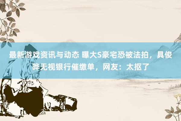 最新游戏资讯与动态 曝大S豪宅恐被法拍，具俊晔无视银行催缴单，网友：太抠了