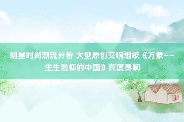 明星时尚潮流分析 大型原创交响组歌《万象——生生遏抑的中国》在厦奏响