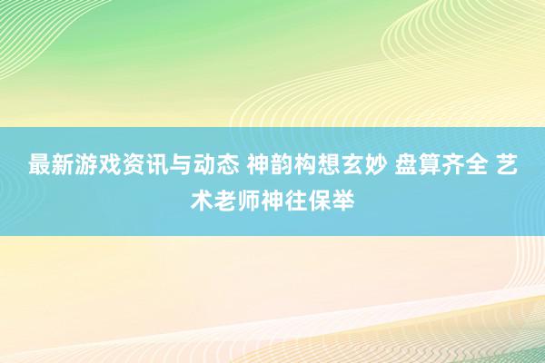 最新游戏资讯与动态 神韵构想玄妙 盘算齐全 艺术老师神往保举