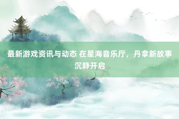 最新游戏资讯与动态 在星海音乐厅，丹拿新故事沉静开启