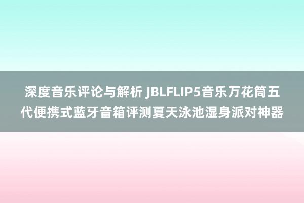 深度音乐评论与解析 JBLFLIP5音乐万花筒五代便携式蓝牙音箱评测夏天泳池湿身派对神器