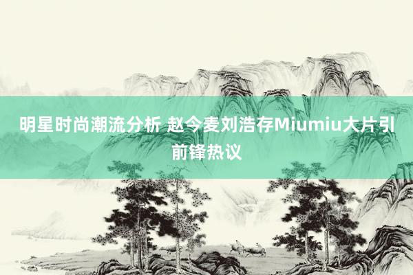 明星时尚潮流分析 赵今麦刘浩存Miumiu大片引前锋热议